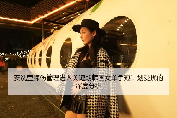 安洗莹膝伤管理进入关键期韩国女单争冠计划受扰的深度分析 | HTH Sports