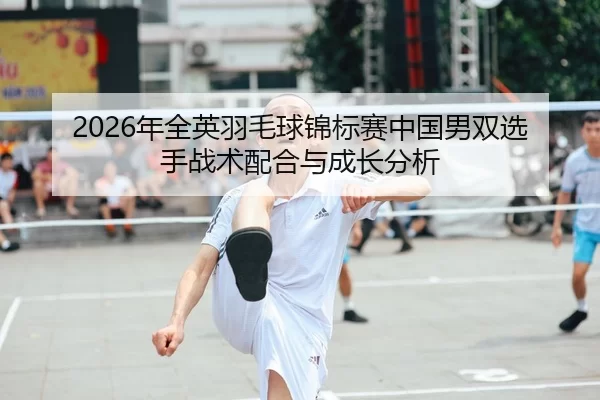 2026年全英羽毛球锦标赛中国男双选手战术配合与成长分析