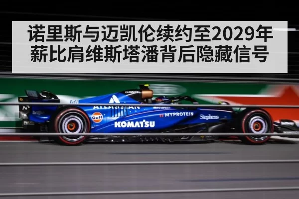 诺里斯与迈凯伦续约至2029年薪比肩维斯塔潘背后隐藏信号