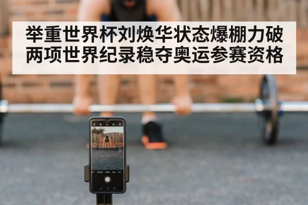举重世界杯刘焕华状态爆棚力破两项世界纪录稳夺奥运参赛资格