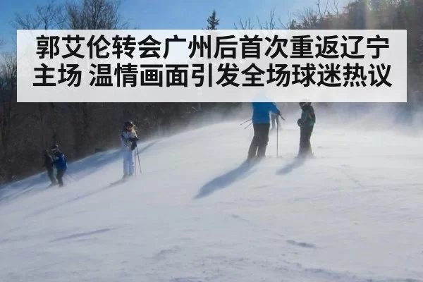 郭艾伦转会广州后首次重返辽宁主场 温情画面引发全场球迷热议