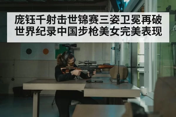 庞钰千射击世锦赛三姿卫冕再破世界纪录中国步枪美女完美表现